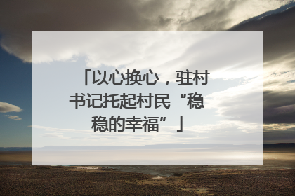 以心换心，驻村书记托起村民“稳稳的幸福”