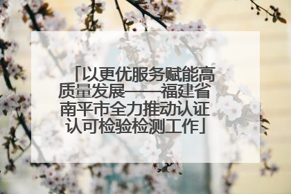 以更优服务赋能高质量发展——福建省南平市全力推动认证认可检验检测工作