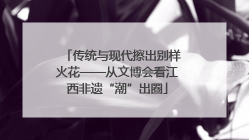 传统与现代擦出别样火花——从文博会看江西非遗“潮”出圈