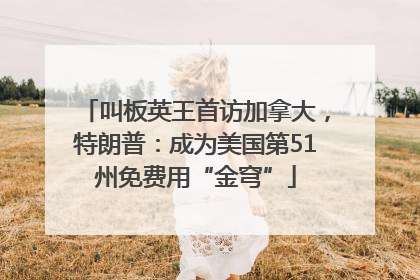 叫板英王首访加拿大，特朗普：成为美国第51州免费用“金穹”