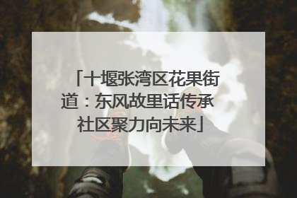 十堰张湾区花果街道：东风故里话传承 社区聚力向未来