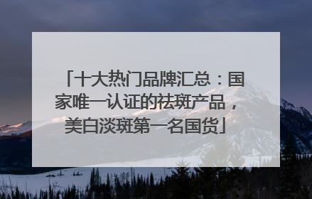 十大热门品牌汇总：国家唯一认证的祛斑产品，美白淡斑第一名国货