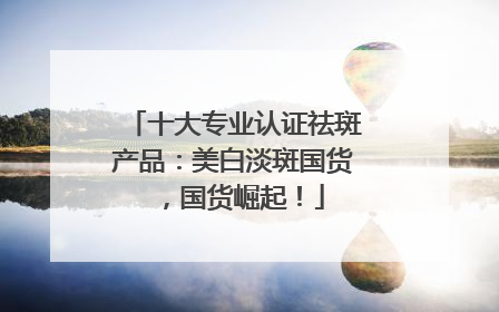 十大专业认证祛斑产品：美白淡斑国货，国货崛起！