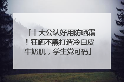 十大公认好用防晒霜！狂晒不黑打造冷白皮牛奶肌，学生党可码