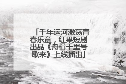 千年运河激荡青春乐章，红果短剧出品《舟楫千里号歌来》上线播出