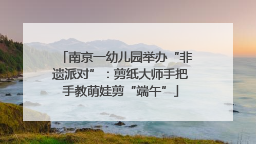 南京一幼儿园举办“非遗派对”：剪纸大师手把手教萌娃剪“端午”