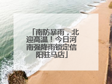 南防暴雨，北迎高温！今日河南强降雨锁定信阳驻马店
