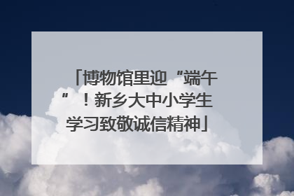 博物馆里迎“端午”！新乡大中小学生学习致敬诚信精神