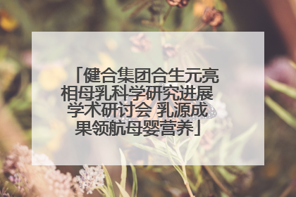 健合集团合生元亮相母乳科学研究进展学术研讨会 乳源成果领航母婴营养