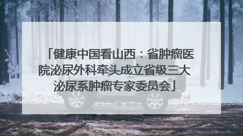 健康中国看山西：省肿瘤医院泌尿外科牵头成立省级三大泌尿系肿瘤专家委员会