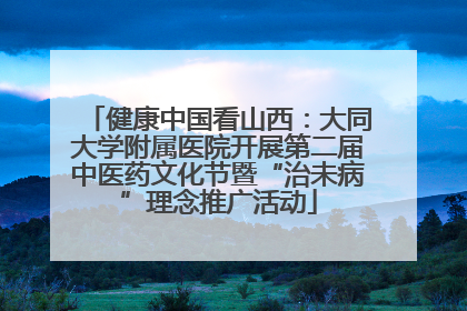 健康中国看山西：大同大学附属医院开展第二届中医药文化节暨“治未病”理念推广活动