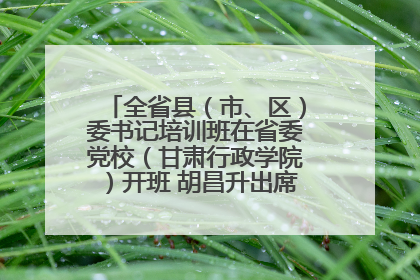 全省县（市、区）委书记培训班在省委党校（甘肃行政学院）开班 胡昌升出席开班式并讲话