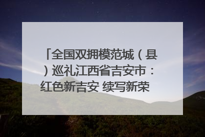 全国双拥模范城（县）巡礼江西省吉安市：红色新吉安 续写新荣光 奋力谱写新时代双拥工作新篇章