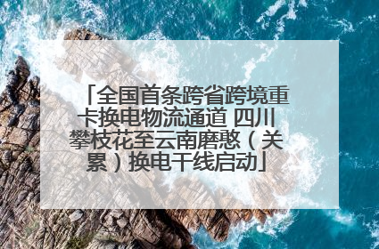 全国首条跨省跨境重卡换电物流通道 四川攀枝花至云南磨憨（关累）换电干线启动
