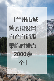 兰州市城管委拟设置自产自销瓜果临时摊点2000余个