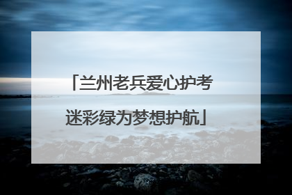 兰州老兵爱心护考 迷彩绿为梦想护航