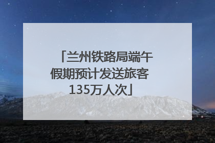 兰州铁路局端午假期预计发送旅客135万人次