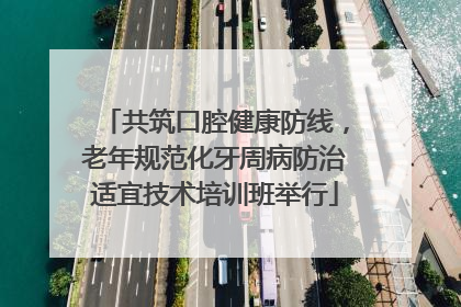 共筑口腔健康防线，老年规范化牙周病防治适宜技术培训班举行