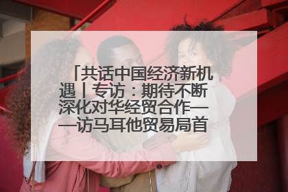 共话中国经济新机遇丨专访：期待不断深化对华经贸合作——访马耳他贸易局首席执行官布蒂吉格