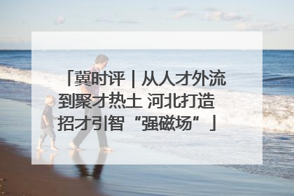 冀时评｜从人才外流到聚才热土 河北打造招才引智“强磁场”