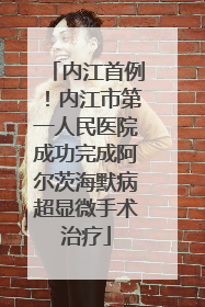 内江首例！内江市第一人民医院成功完成阿尔茨海默病超显微手术治疗