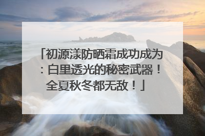 初源漾防晒霜成功成为：白里透光的秘密武器！全夏秋冬都无敌！