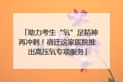 助力考生“氧”足精神再冲刺！宿迁这家医院推出高压氧专项服务