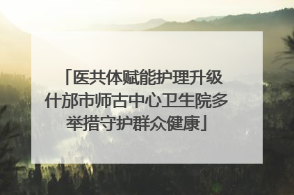 医共体赋能护理升级 什邡市师古中心卫生院多举措守护群众健康