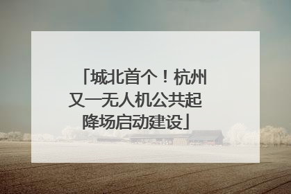 城北首个！杭州又一无人机公共起降场启动建设