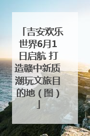 吉安欢乐世界6月1日启航 打造赣中新质潮玩文旅目的地（图）