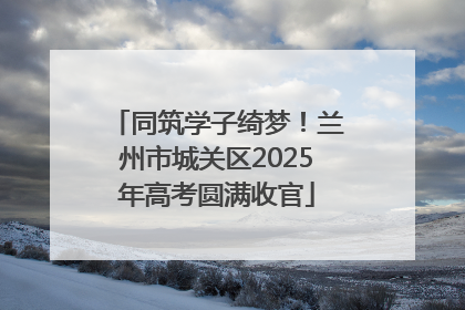 同筑学子绮梦！兰州市城关区2025年高考圆满收官