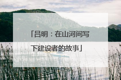 吕明：在山河间写下建设者的故事