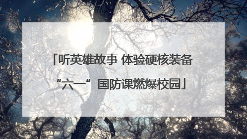 听英雄故事 体验硬核装备 “六一”国防课燃爆校园