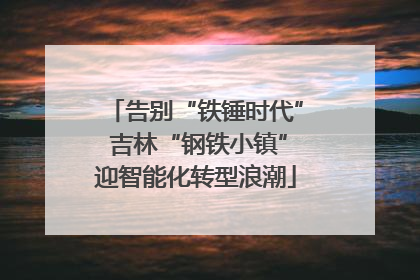 告别“铁锤时代” 吉林“钢铁小镇”迎智能化转型浪潮