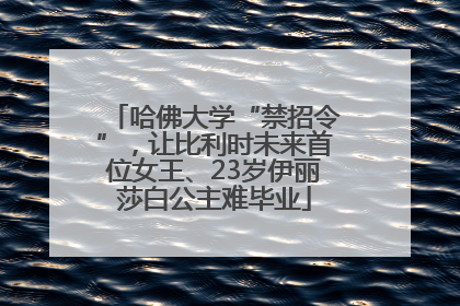 哈佛大学“禁招令”，让比利时未来首位女王、23岁伊丽莎白公主难毕业