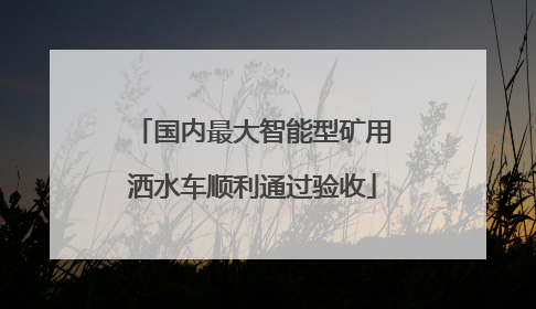 国内最大智能型矿用洒水车顺利通过验收