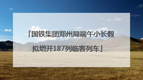 国铁集团郑州局端午小长假拟增开187列临客列车