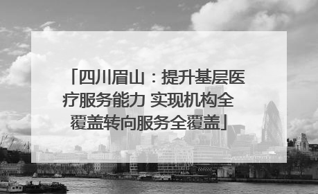 四川眉山：提升基层医疗服务能力 实现机构全覆盖转向服务全覆盖