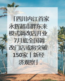 四川内江首家永辉超市胖东来模式调改店开业 7月底全国调改门店或将突破150家丨新经济观察