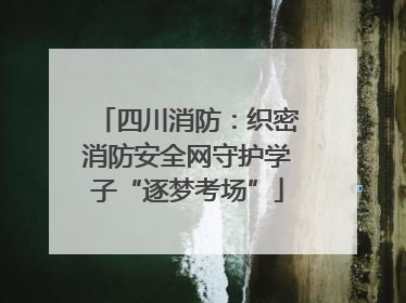 四川消防：织密消防安全网守护学子“逐梦考场”