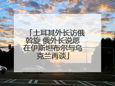 土耳其外长访俄斡旋 俄外长说愿在伊斯坦布尔与乌克兰再谈