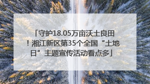 守护18.05万亩沃土良田！湘江新区第35个全国“土地日”主题宣传活动看点多