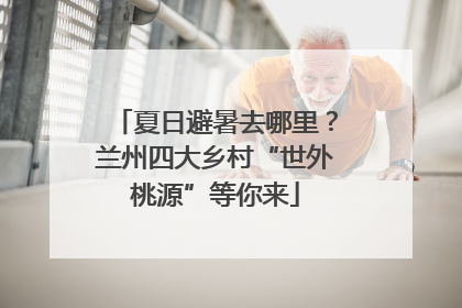 夏日避暑去哪里？兰州四大乡村“世外桃源”等你来