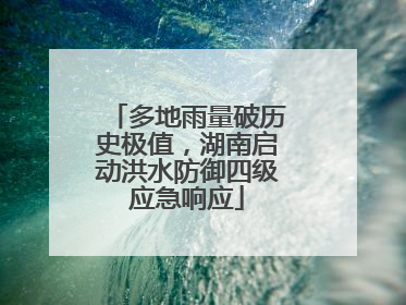 多地雨量破历史极值，湖南启动洪水防御四级应急响应