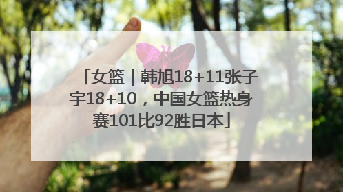 女篮｜韩旭18+11张子宇18+10，中国女篮热身赛101比92胜日本