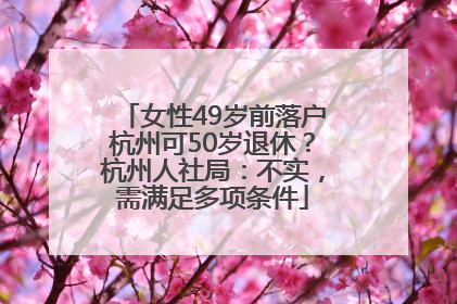 女性49岁前落户杭州可50岁退休？杭州人社局：不实，需满足多项条件