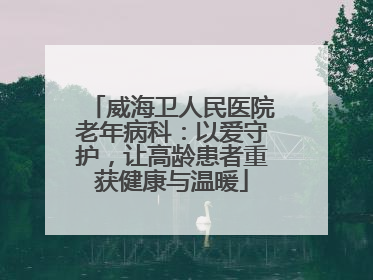 威海卫人民医院老年病科：以爱守护，让高龄患者重获健康与温暖
