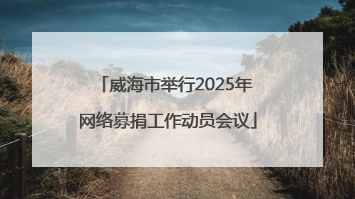 威海市举行2025年网络募捐工作动员会议