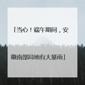 当心！端午期间，安徽南部局地有大暴雨