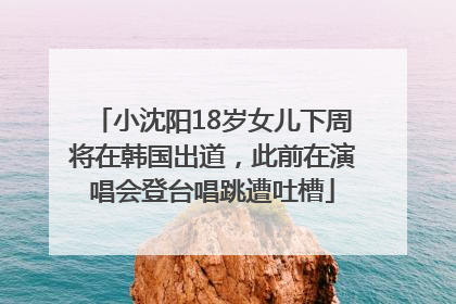 小沈阳18岁女儿下周将在韩国出道，此前在演唱会登台唱跳遭吐槽